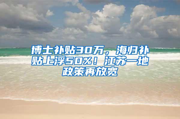 博士补贴30万，海归补贴上浮50%！江苏一地政策再放宽