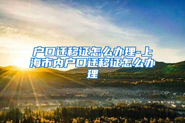 户口迁移证怎么办理-上海市内户口迁移证怎么办理