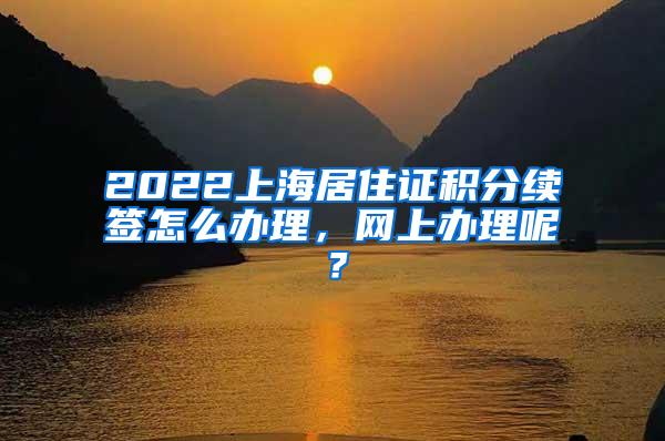 2022上海居住证积分续签怎么办理，网上办理呢？