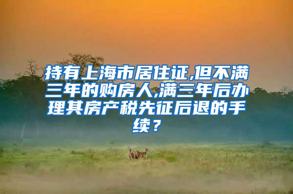 持有上海市居住证,但不满三年的购房人,满三年后办理其房产税先征后退的手续？