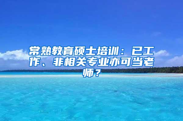 常熟教育硕士培训：已工作、非相关专业亦可当老师？