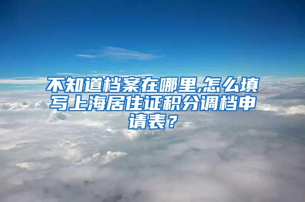 不知道档案在哪里,怎么填写上海居住证积分调档申请表？