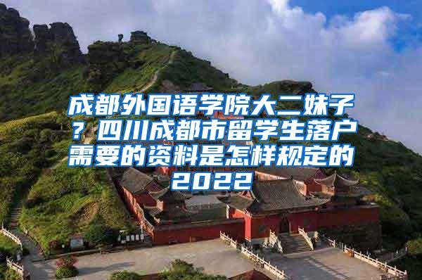 成都外国语学院大二妹子？四川成都市留学生落户需要的资料是怎样规定的2022