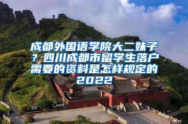 成都外国语学院大二妹子？四川成都市留学生落户需要的资料是怎样规定的2022