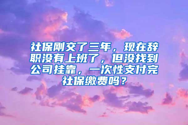 社保刚交了三年，现在辞职没有上班了，但没找到公司挂靠，一次性支付完社保缴费吗？