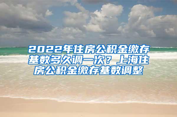 2022年住房公积金缴存基数多久调一次？上海住房公积金缴存基数调整