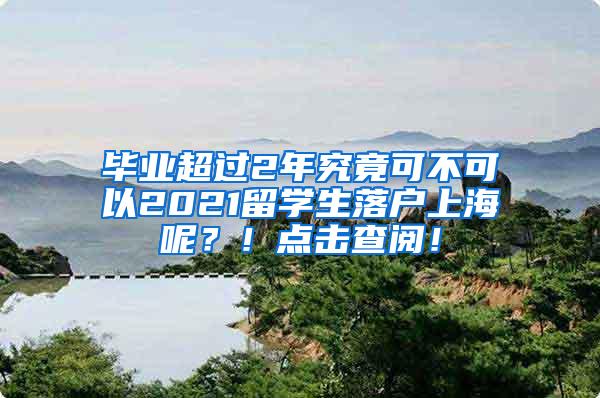 毕业超过2年究竟可不可以2021留学生落户上海呢？！点击查阅！