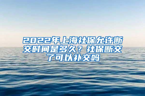 2022年上海社保允许断交时间是多久？社保断交了可以补交吗