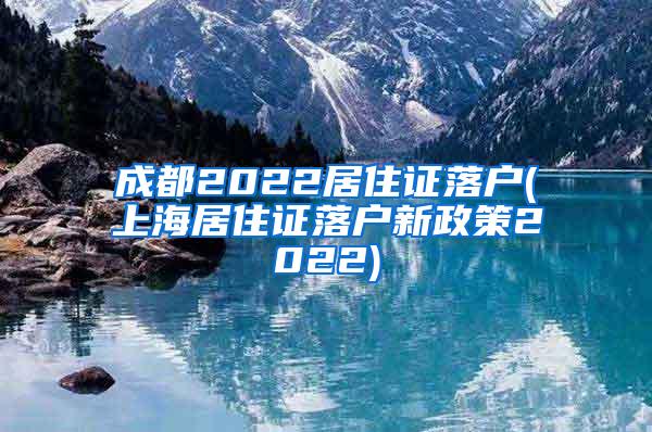 成都2022居住证落户(上海居住证落户新政策2022)
