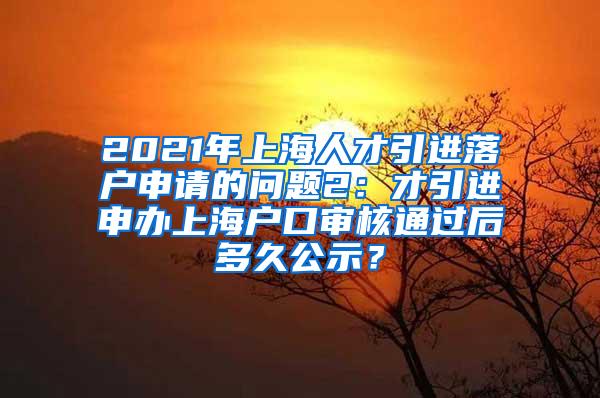 2021年上海人才引进落户申请的问题2：才引进申办上海户口审核通过后多久公示？