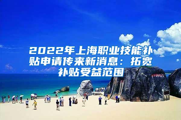 2022年上海职业技能补贴申请传来新消息：拓宽补贴受益范围