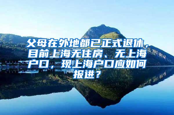 父母在外地都已正式退休，目前上海无住房、无上海户口，现上海户口应如何报进？