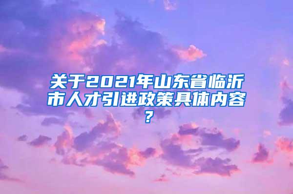 关于2021年山东省临沂市人才引进政策具体内容？