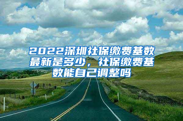 2022深圳社保缴费基数最新是多少，社保缴费基数能自己调整吗