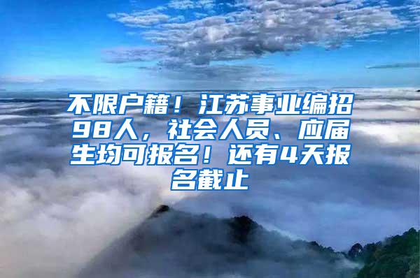 不限户籍！江苏事业编招98人，社会人员、应届生均可报名！还有4天报名截止