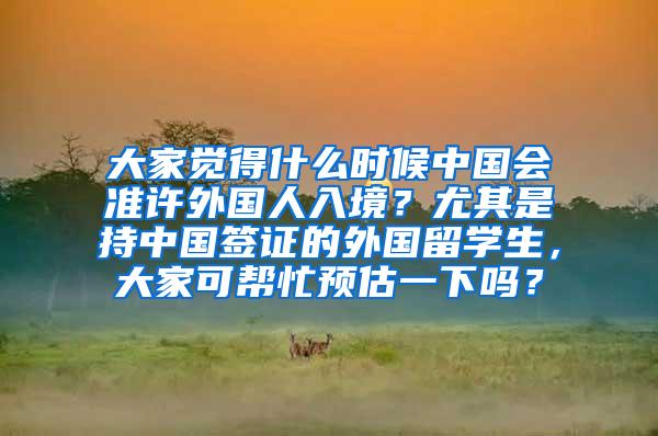 大家觉得什么时候中国会准许外国人入境？尤其是持中国签证的外国留学生，大家可帮忙预估一下吗？