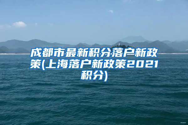 成都市最新积分落户新政策(上海落户新政策2021积分)