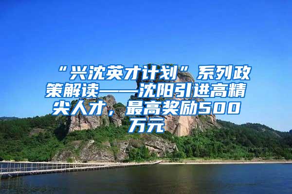 “兴沈英才计划”系列政策解读——沈阳引进高精尖人才，最高奖励500万元