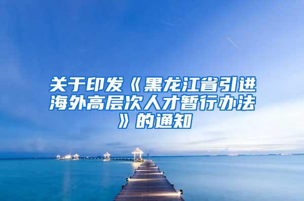关于印发《黑龙江省引进海外高层次人才暂行办法》的通知