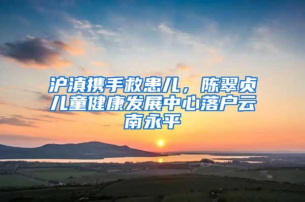 沪滇携手救患儿，陈翠贞儿童健康发展中心落户云南永平