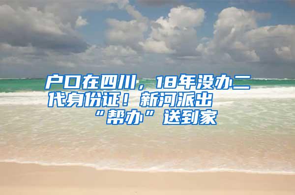 户口在四川，18年没办二代身份证！新河派出所“帮办”送到家