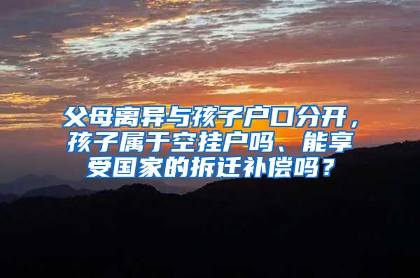 父母离异与孩子户口分开，孩子属于空挂户吗、能享受国家的拆迁补偿吗？