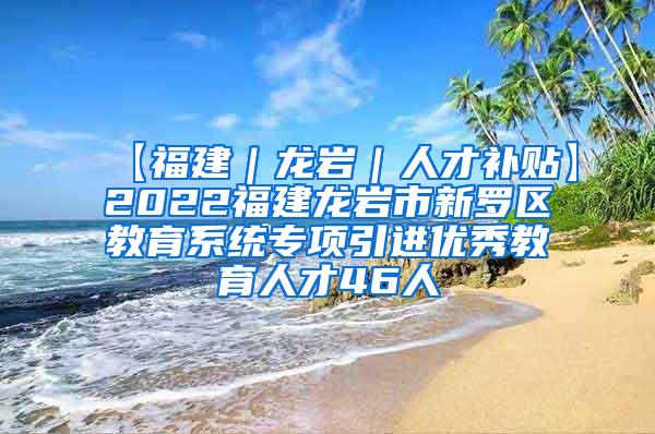 【福建｜龙岩｜人才补贴】2022福建龙岩市新罗区教育系统专项引进优秀教育人才46人