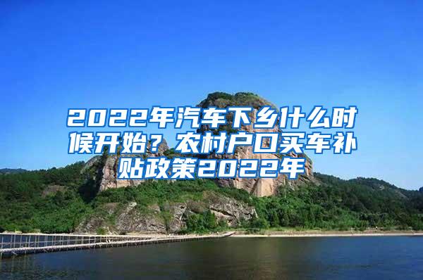 2022年汽车下乡什么时候开始？农村户口买车补贴政策2022年
