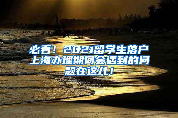 必看！2021留学生落户上海办理期间会遇到的问题在这儿！