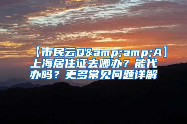 【市民云Q&amp;A】上海居住证去哪办？能代办吗？更多常见问题详解→