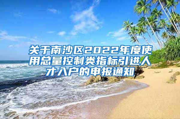 关于南沙区2022年度使用总量控制类指标引进人才入户的申报通知