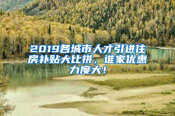 2019各城市人才引进住房补贴大比拼，谁家优惠力度大！