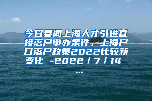 今日要闻上海人才引进直接落户申办条件，上海户口落户政策2022比较新变化 -2022／7／14  ...