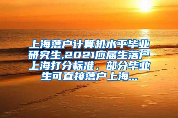 上海落户计算机水平毕业研究生,2021应届生落户上海打分标准，部分毕业生可直接落户上海...