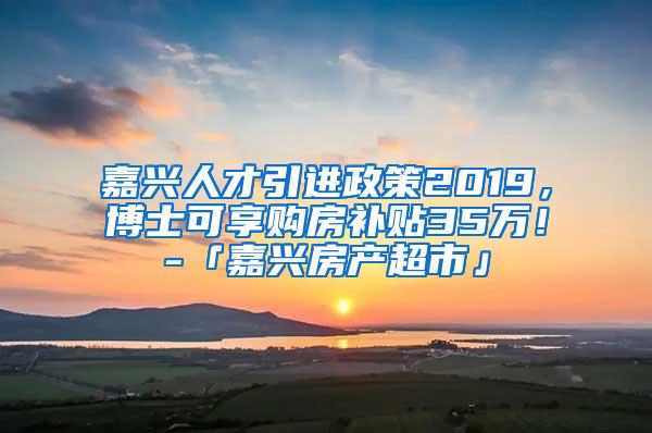 嘉兴人才引进政策2019，博士可享购房补贴35万！-「嘉兴房产超市」