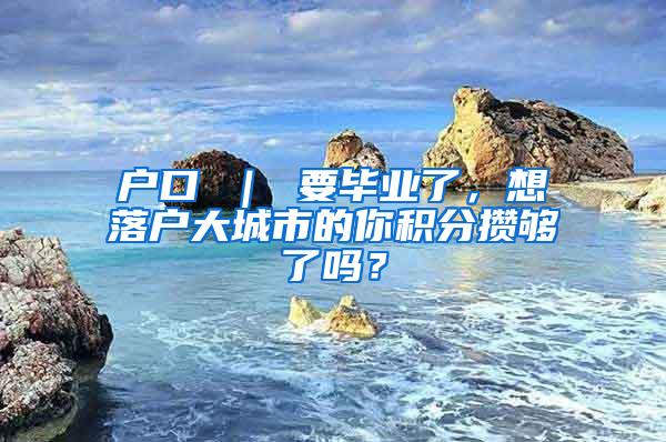 户口 ｜ 要毕业了，想落户大城市的你积分攒够了吗？