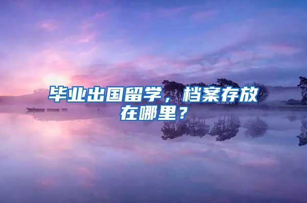 毕业出国留学，档案存放在哪里？