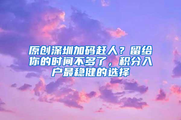 原创深圳加码赶人？留给你的时间不多了，积分入户最稳健的选择