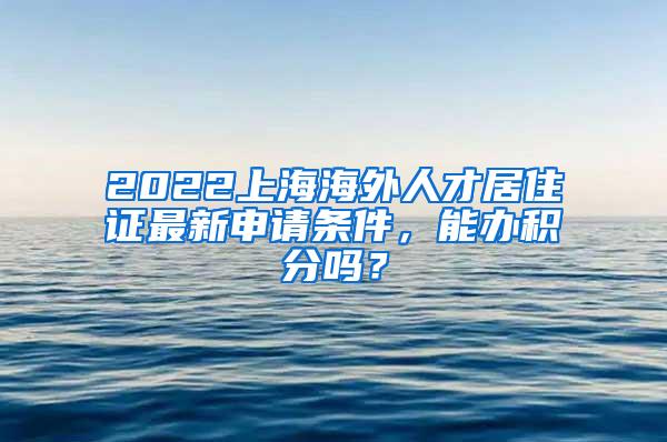 2022上海海外人才居住证最新申请条件，能办积分吗？