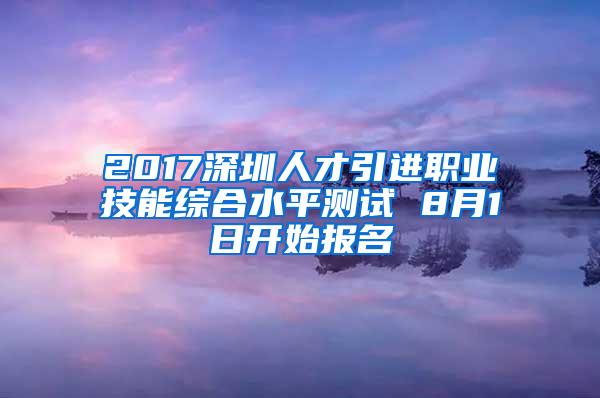 2017深圳人才引进职业技能综合水平测试 8月1日开始报名