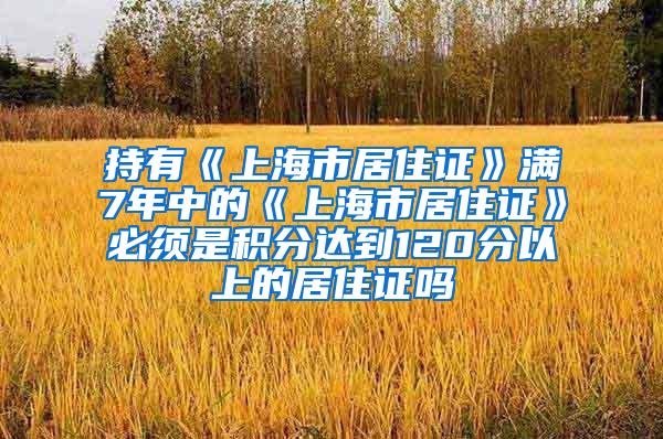 持有《上海市居住证》满7年中的《上海市居住证》必须是积分达到120分以上的居住证吗