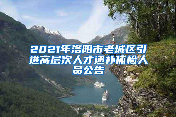 2021年洛阳市老城区引进高层次人才递补体检人员公告