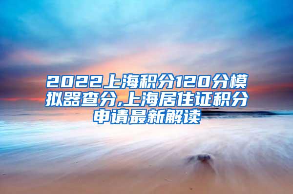 2022上海积分120分模拟器查分,上海居住证积分申请最新解读