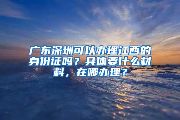 广东深圳可以办理江西的身份证吗？具体要什么材料，在哪办理？