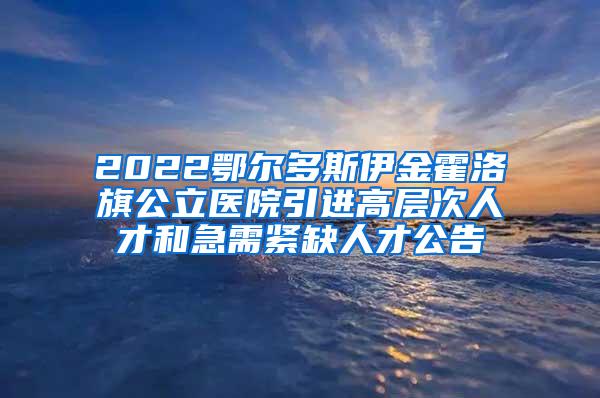 2022鄂尔多斯伊金霍洛旗公立医院引进高层次人才和急需紧缺人才公告