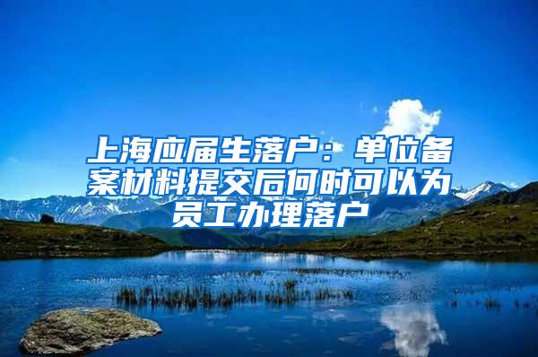 上海应届生落户：单位备案材料提交后何时可以为员工办理落户