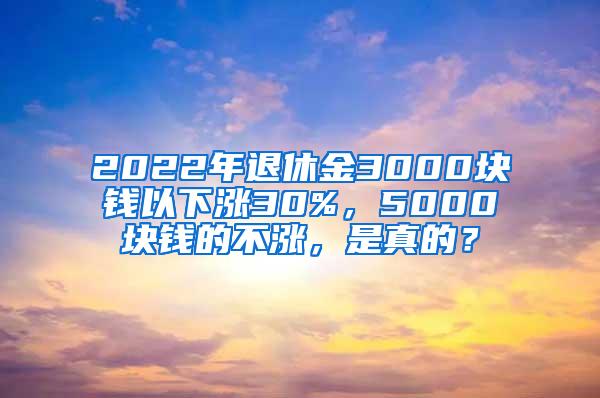 2022年退休金3000块钱以下涨30%，5000块钱的不涨，是真的？