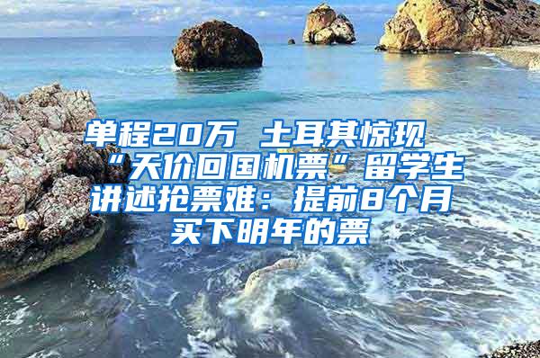 单程20万 土耳其惊现“天价回国机票”留学生讲述抢票难：提前8个月买下明年的票