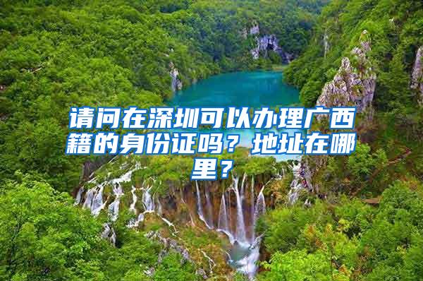 请问在深圳可以办理广西籍的身份证吗？地址在哪里？