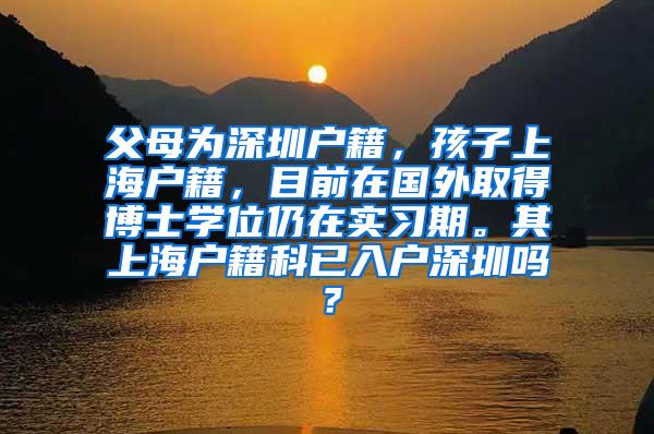 父母为深圳户籍，孩子上海户籍，目前在国外取得博士学位仍在实习期。其上海户籍科已入户深圳吗？